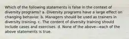 Which of the following statements is false in the context of diversity programs? a. Diversity programs have a large effect on changing behavior. b. Managers should be used as trainers in diversity training. c. The content of diversity training should include cases and exercises. d. None of the above—each of the above statements is true.