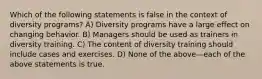 Which of the following statements is false in the context of diversity programs? A) Diversity programs have a large effect on changing behavior. B) Managers should be used as trainers in diversity training. C) The content of diversity training should include cases and exercises. D) None of the above—each of the above statements is true.