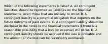 Which of the following statements is​ false? A. All contingent liabilities should be reported as liabilities on the financial​ statements, even those that are unlikely to occur. B. A contingent liability is a potential obligation that depends on the future outcome of past events. C. A contingent liability should be disclosed in the notes to the financial statements if there is a reasonable possibility that a loss​ (or expense) will occur. D. A contingent liability should be accrued if the loss is probable and the amount of the loss can be reasonably estimated.