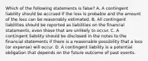 Which of the following statements is​ false? A. A contingent liability should be accrued if the loss is probable and the amount of the loss can be reasonably estimated. B. All contingent liabilities should be reported as liabilities on the financial​ statements, even those that are unlikely to occur. C. A contingent liability should be disclosed in the notes to the financial statements if there is a reasonable possibility that a loss​ (or expense) will occur. D. A contingent liability is a potential obligation that depends on the future outcome of past events.