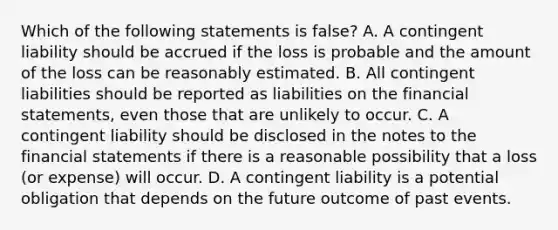 Which of the following statements is​ false? A. A contingent liability should be accrued if the loss is probable and the amount of the loss can be reasonably estimated. B. All contingent liabilities should be reported as liabilities on the financial​ statements, even those that are unlikely to occur. C. A contingent liability should be disclosed in the notes to the financial statements if there is a reasonable possibility that a loss​ (or expense) will occur. D. A contingent liability is a potential obligation that depends on the future outcome of past events.