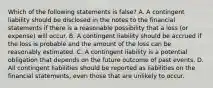 Which of the following statements is​ false? A. A contingent liability should be disclosed in the notes to the financial statements if there is a reasonable possibility that a loss​ (or expense) will occur. B. A contingent liability should be accrued if the loss is probable and the amount of the loss can be reasonably estimated. C. A contingent liability is a potential obligation that depends on the future outcome of past events. D. All contingent liabilities should be reported as liabilities on the financial​ statements, even those that are unlikely to occur.