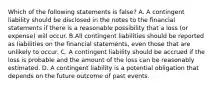 Which of the following statements is false? A. A contingent liability should be disclosed in the notes to the financial statements if there is a reasonable possibility that a loss​ (or expense) will occur. B.All contingent liabilities should be reported as liabilities on the financial​ statements, even those that are unlikely to occur. C. A contingent liability should be accrued if the loss is probable and the amount of the loss can be reasonably estimated. D. A contingent liability is a potential obligation that depends on the future outcome of past events.