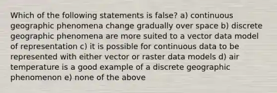 Which of the following statements is false? a) continuous geographic phenomena change gradually over space b) discrete geographic phenomena are more suited to a vector data model of representation c) it is possible for continuous data to be represented with either vector or raster data models d) air temperature is a good example of a discrete geographic phenomenon e) none of the above