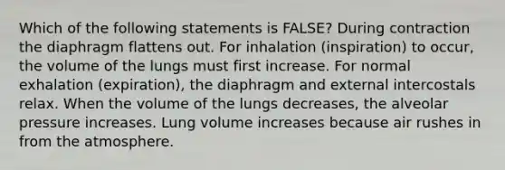 Which of the following statements is FALSE? During contraction the diaphragm flattens out. For inhalation (inspiration) to occur, the volume of the lungs must first increase. For normal exhalation (expiration), the diaphragm and external intercostals relax. When the volume of the lungs decreases, the alveolar pressure increases. Lung volume increases because air rushes in from the atmosphere.