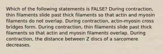 Which of the following statements is FALSE? During contraction, thin filaments slide past thick filaments so that actin and myosin filaments do not overlap. During contraction, actin-myosin cross bridges form. During contraction, thin filaments slide past thick filaments so that actin and myosin filaments overlap. During contraction, the distance between Z discs of a sarcomere decreases.