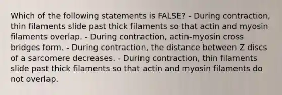 Which of the following statements is FALSE? - During contraction, thin filaments slide past thick filaments so that actin and myosin filaments overlap. - During contraction, actin-myosin cross bridges form. - During contraction, the distance between Z discs of a sarcomere decreases. - During contraction, thin filaments slide past thick filaments so that actin and myosin filaments do not overlap.