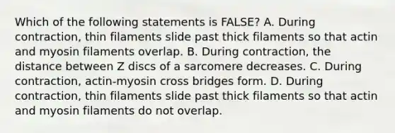 Which of the following statements is FALSE? A. During contraction, thin filaments slide past thick filaments so that actin and myosin filaments overlap. B. During contraction, the distance between Z discs of a sarcomere decreases. C. During contraction, actin-myosin cross bridges form. D. During contraction, thin filaments slide past thick filaments so that actin and myosin filaments do not overlap.