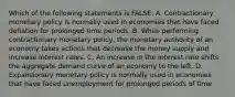 Which of the following statements is FALSE: A. Contractionary monetary policy is normally used in economies that have faced deflation for prolonged time periods. B. While performing contractionary monetary policy, the monetary authority of an economy takes actions that decrease the money supply and increase interest rates. C. An increase in the interest rate shifts the aggregate demand curve of an economy to the left. D. Expansionary monetary policy is normally used in economies that have faced unemployment for prolonged periods of time