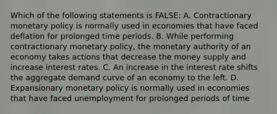 Which of the following statements is FALSE: A. Contractionary monetary policy is normally used in economies that have faced deflation for prolonged time periods. B. While performing contractionary monetary policy, the monetary authority of an economy takes actions that decrease the money supply and increase interest rates. C. An increase in the interest rate shifts the aggregate demand curve of an economy to the left. D. Expansionary monetary policy is normally used in economies that have faced unemployment for prolonged periods of time