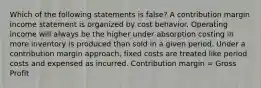 Which of the following statements is false? A contribution margin income statement is organized by cost behavior. Operating income will always be the higher under absorption costing in more inventory is produced than sold in a given period. Under a contribution margin approach, fixed costs are treated like period costs and expensed as incurred. Contribution margin = Gross Profit