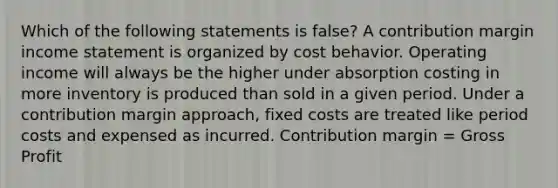 Which of the following statements is false? A contribution margin <a href='https://www.questionai.com/knowledge/kCPMsnOwdm-income-statement' class='anchor-knowledge'>income statement</a> is organized by <a href='https://www.questionai.com/knowledge/kfOPnf7j39-cost-behavior' class='anchor-knowledge'>cost behavior</a>. Operating income will always be the higher under absorption costing in more inventory is produced than sold in a given period. Under a contribution margin approach, fixed costs are treated like period costs and expensed as incurred. Contribution margin = <a href='https://www.questionai.com/knowledge/klIB6Lsdwh-gross-profit' class='anchor-knowledge'>gross profit</a>