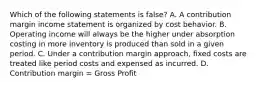 Which of the following statements is false? A. A contribution margin income statement is organized by cost behavior. B. Operating income will always be the higher under absorption costing in more inventory is produced than sold in a given period. C. Under a contribution margin approach, fixed costs are treated like period costs and expensed as incurred. D. Contribution margin = Gross Profit