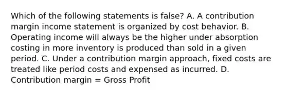 Which of the following statements is false? A. A contribution margin income statement is organized by cost behavior. B. Operating income will always be the higher under absorption costing in more inventory is produced than sold in a given period. C. Under a contribution margin approach, fixed costs are treated like period costs and expensed as incurred. D. Contribution margin = Gross Profit