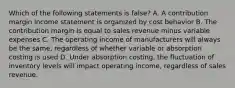 Which of the following statements is false? A. A contribution margin income statement is organized by cost behavior B. The contribution margin is equal to sales revenue minus variable expenses C. The operating income of manufacturers will always be the same, regardless of whether variable or absorption costing is used D. Under absorption costing, the fluctuation of inventory levels will impact operating income, regardless of sales revenue.