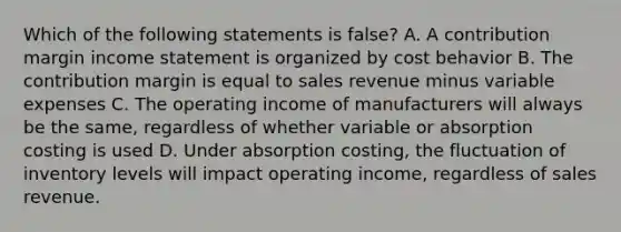 Which of the following statements is false? A. A contribution margin income statement is organized by cost behavior B. The contribution margin is equal to sales revenue minus variable expenses C. The operating income of manufacturers will always be the same, regardless of whether variable or absorption costing is used D. Under absorption costing, the fluctuation of inventory levels will impact operating income, regardless of sales revenue.