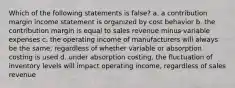 Which of the following statements is false? a. a contribution margin income statement is organized by cost behavior b. the contribution margin is equal to sales revenue minus variable expenses c. the operating income of manufacturers will always be the same, regardless of whether variable or absorption costing is used d. under absorption costing, the fluctuation of inventory levels will impact operating income, regardless of sales revenue