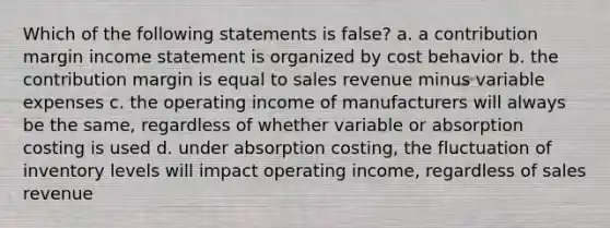 Which of the following statements is false? a. a contribution margin <a href='https://www.questionai.com/knowledge/kCPMsnOwdm-income-statement' class='anchor-knowledge'>income statement</a> is organized by <a href='https://www.questionai.com/knowledge/kfOPnf7j39-cost-behavior' class='anchor-knowledge'>cost behavior</a> b. the contribution margin is equal to sales revenue minus variable expenses c. the operating income of manufacturers will always be the same, regardless of whether variable or absorption costing is used d. under absorption costing, the fluctuation of inventory levels will impact operating income, regardless of sales revenue