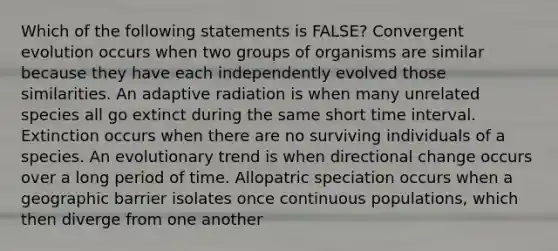 Which of the following statements is FALSE? Convergent evolution occurs when two groups of organisms are similar because they have each independently evolved those similarities. An adaptive radiation is when many unrelated species all go extinct during the same short <a href='https://www.questionai.com/knowledge/kistlM8mUs-time-interval' class='anchor-knowledge'>time interval</a>. Extinction occurs when there are no surviving individuals of a species. An evolutionary trend is when directional change occurs over a long period of time. Allopatric speciation occurs when a geographic barrier isolates once continuous populations, which then diverge from one another