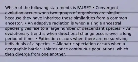 Which of the following statements is FALSE? • Convergent evolution occurs when two groups of organisms are similar because they have inherited those similarities from a common ancestor. • An adaptive radiation is when a single ancestral species gives rise to a large number of descendant species. • An evolutionary trend is when directional change occurs over a long period of time. • Extinction occurs when there are no surviving individuals of a species. • Allopatric speciation occurs when a geographic barrier isolates once continuous populations, which then diverge from one another.