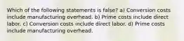 Which of the following statements is false? a) Conversion costs include manufacturing overhead. b) Prime costs include direct labor. c) Conversion costs include direct labor. d) Prime costs include manufacturing overhead.