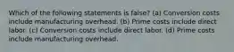 Which of the following statements is false? (a) Conversion costs include manufacturing overhead. (b) Prime costs include direct labor. (c) Conversion costs include direct labor. (d) Prime costs include manufacturing overhead.