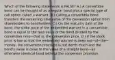 Which of the following statements is​ FALSE? A.) A convertible bond can be thought of as a regular bond plus a special type of call option called a warrant. B.) Calling a convertible bond transfers the remaining time value of the conversion option from shareholders to bondholders. C.) On the maturity date of the​ bond, the strike price of the embedded warrant in a convertible bond is equal to the face value of the bond divided by the conversion ratio—that ​is, the conversion price. D.) If the stock price is low so that the embedded warrant is deep out−of−the−​money, the conversion provision is not worth much and the​ bond's value is close to the value of a straight bond—an otherwise identical bond without the conversion provision.