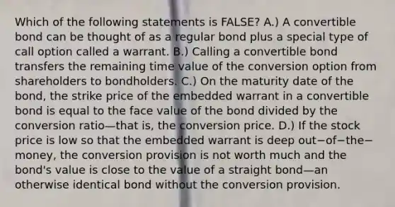 Which of the following statements is​ FALSE? A.) A convertible bond can be thought of as a regular bond plus a special type of call option called a warrant. B.) Calling a convertible bond transfers the remaining time value of the conversion option from shareholders to bondholders. C.) On the maturity date of the​ bond, the strike price of the embedded warrant in a convertible bond is equal to the face value of the bond divided by the conversion ratio—that ​is, the conversion price. D.) If the stock price is low so that the embedded warrant is deep out−of−the−​money, the conversion provision is not worth much and the​ bond's value is close to the value of a straight bond—an otherwise identical bond without the conversion provision.