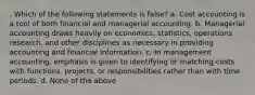 . Which of the following statements is false? a. Cost accounting is a tool of both financial and managerial accounting. b. Managerial accounting draws heavily on economics, statistics, operations research, and other disciplines as necessary in providing accounting and financial information. c. In management accounting, emphasis is given to identifying or matching costs with functions, projects, or responsibilities rather than with time periods. d. None of the above