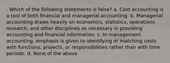 . Which of the following statements is false? a. Cost accounting is a tool of both financial and managerial accounting. b. Managerial accounting draws heavily on economics, statistics, operations research, and other disciplines as necessary in providing accounting and financial information. c. In management accounting, emphasis is given to identifying or matching costs with functions, projects, or responsibilities rather than with time periods. d. None of the above