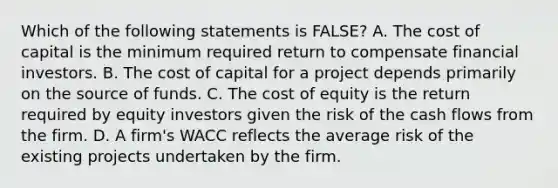 Which of the following statements is FALSE? A. The cost of capital is the minimum required return to compensate financial investors. B. The cost of capital for a project depends primarily on the source of funds. C. The cost of equity is the return required by equity investors given the risk of the cash flows from the firm. D. A firm's WACC reflects the average risk of the existing projects undertaken by the firm.