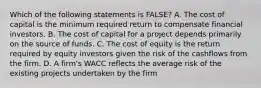 Which of the following statements is FALSE? A. The cost of capital is the minimum required return to compensate financial investors. B. The cost of capital for a project depends primarily on the source of funds. C. The cost of equity is the return required by equity investors given the risk of the cashflows from the firm. D. A firm's WACC reflects the average risk of the existing projects undertaken by the firm