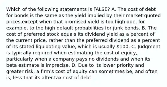 Which of the following statements is FALSE? A. The cost of debt for bonds is the same as the yield implied by their market quoted prices,except when that promised yield is too high due, for example, to the high default probabilities for junk bonds. B. The cost of preferred stock equals its dividend yield as a percent of the current price, rather than the preferred dividend as a percent of its stated liquidating value, which is usually 100. C. Judgment is typically required when estimating the cost of equity, particularly when a company pays no dividends and when its beta estimate is imprecise. D. Due to its lower priority and greater risk, a firm's cost of equity can sometimes be, and often is, less that its after-tax cost of debt