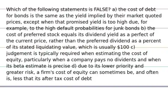 Which of the following statements is FALSE? a) the cost of debt for bonds is the same as the yield implied by their market quoted prices, except when that promised yield is too high due, for example, to the high default probabilities for junk bonds b) the cost of preferred stock equals its dividend yield as a perfect of the current price, rather than the preferred dividend as a percent of its stated liquidating value, which is usually 100 c) judgement is typically required when estimating the cost of equity, particularly when a company pays no dividents and when its beta estimate is precise d) due to its lower priority and greater risk, a firm's cost of equity can sometimes be, and often is, less that its after tax cost of debt