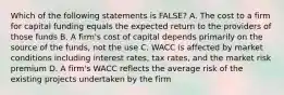 Which of the following statements is FALSE? A. The cost to a firm for capital funding equals the expected return to the providers of those funds B. A firm's cost of capital depends primarily on the source of the funds, not the use C. WACC is affected by market conditions including interest rates, tax rates, and the market risk premium D. A firm's WACC reflects the average risk of the existing projects undertaken by the firm