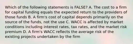 Which of the following statements is FALSE? A. The cost to a firm for capital funding equals the expected return to the providers of those funds B. A firm's cost of capital depends primarily on the source of the funds, not the use C. WACC is affected by market conditions including interest rates, tax rates, and the market risk premium D. A firm's WACC reflects the average risk of the existing projects undertaken by the firm