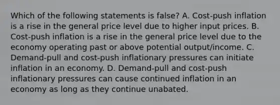 Which of the following statements is false? A. Cost-push inflation is a rise in the general price level due to higher input prices. B. Cost-push inflation is a rise in the general price level due to the economy operating past or above potential output/income. C. Demand-pull and cost-push inflationary pressures can initiate inflation in an economy. D. Demand-pull and cost-push inflationary pressures can cause continued inflation in an economy as long as they continue unabated.