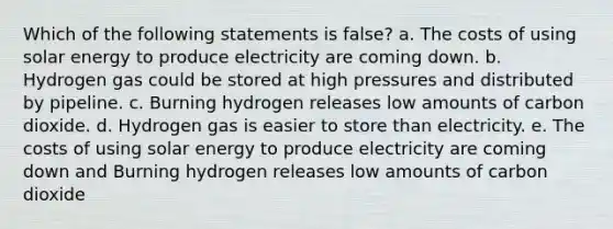 Which of the following statements is false? a. The costs of using solar energy to produce electricity are coming down. b. Hydrogen gas could be stored at high pressures and distributed by pipeline. c. Burning hydrogen releases low amounts of carbon dioxide. d. Hydrogen gas is easier to store than electricity. e. The costs of using solar energy to produce electricity are coming down and Burning hydrogen releases low amounts of carbon dioxide