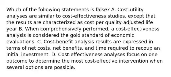 Which of the following statements is false? A. Cost-utility analyses are similar to cost-effectiveness studies, except that the results are characterized as cost per quality-adjusted life year B. When comprehensively performed, a cost-effectiveness analysis is considered the gold standard of economic evaluations. C. Cost-benefit analysis results are expressed in terms of net costs, net benefits, and time required to recoup an initial investment. D. Cost-effectiveness analyses focus on one outcome to determine the most cost-effective intervention when several options are possible.