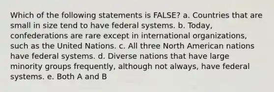 Which of the following statements is FALSE? a. Countries that are small in size tend to have federal systems. b. Today, confederations are rare except in international organizations, such as the United Nations. c. All three North American nations have federal systems. d. Diverse nations that have large minority groups frequently, although not always, have federal systems. e. Both A and B