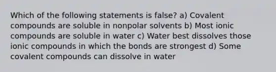 Which of the following statements is false? a) Covalent compounds are soluble in nonpolar solvents b) Most ionic compounds are soluble in water c) Water best dissolves those ionic compounds in which the bonds are strongest d) Some covalent compounds can dissolve in water