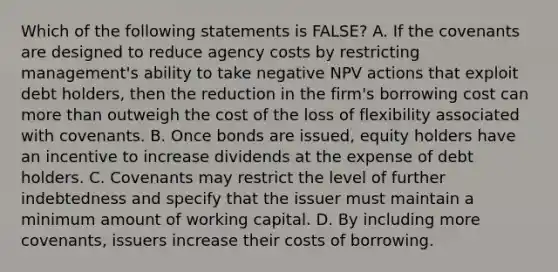 Which of the following statements is​ FALSE? A. If the covenants are designed to reduce agency costs by restricting​ management's ability to take negative NPV actions that exploit debt​ holders, then the reduction in the​ firm's borrowing cost can more than outweigh the cost of the loss of flexibility associated with covenants. B. Once bonds are​ issued, equity holders have an incentive to increase dividends at the expense of debt holders. C. Covenants may restrict the level of further indebtedness and specify that the issuer must maintain a minimum amount of working capital. D. By including more​ covenants, issuers increase their costs of borrowing.