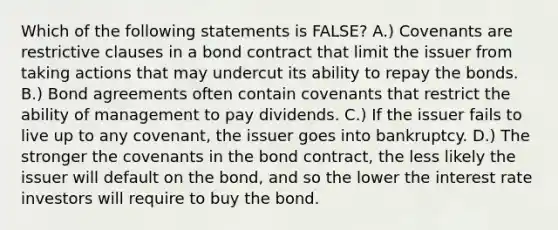 Which of the following statements is​ FALSE? A.) Covenants are restrictive clauses in a bond contract that limit the issuer from taking actions that may undercut its ability to repay the bonds. B.) Bond agreements often contain covenants that restrict the ability of management to pay dividends. C.) If the issuer fails to live up to any​ covenant, the issuer goes into bankruptcy. D.) The stronger the covenants in the bond​ contract, the less likely the issuer will default on the​ bond, and so the lower the interest rate investors will require to buy the bond.