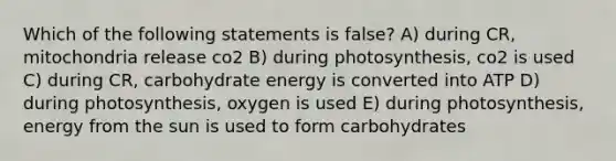 Which of the following statements is false? A) during CR, mitochondria release co2 B) during photosynthesis, co2 is used C) during CR, carbohydrate energy is converted into ATP D) during photosynthesis, oxygen is used E) during photosynthesis, energy from the sun is used to form carbohydrates