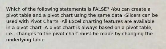 Which of the following statements is FALSE? -You can create a pivot table and a pivot chart using the same data -Slicers can be used with Pivot Charts -All Excel charting features are available in a pivot chart -A pivot chart is always based on a pivot table, i.e., changes to the pivot chart must be made by changing the underlying table