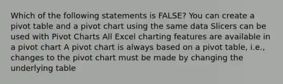 Which of the following statements is FALSE? You can create a pivot table and a pivot chart using the same data Slicers can be used with Pivot Charts All Excel charting features are available in a pivot chart A pivot chart is always based on a pivot table, i.e., changes to the pivot chart must be made by changing the underlying table