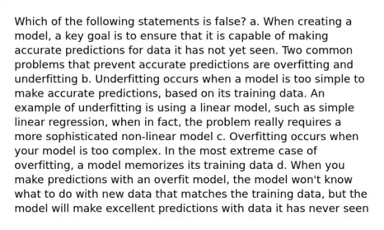 Which of the following statements is false? a. When creating a model, a key goal is to ensure that it is capable of making accurate predictions for data it has not yet seen. Two common problems that prevent accurate predictions are overfitting and underfitting b. Underfitting occurs when a model is too simple to make accurate predictions, based on its training data. An example of underfitting is using a linear model, such as simple linear regression, when in fact, the problem really requires a more sophisticated non-linear model c. Overfitting occurs when your model is too complex. In the most extreme case of overfitting, a model memorizes its training data d. When you make predictions with an overfit model, the model won't know what to do with new data that matches the training data, but the model will make excellent predictions with data it has never seen