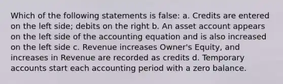 Which of the following statements is false: a. Credits are entered on the left side; debits on the right b. An asset account appears on the left side of the accounting equation and is also increased on the left side c. Revenue increases Owner's Equity, and increases in Revenue are recorded as credits d. Temporary accounts start each accounting period with a zero balance.