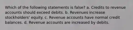 Which of the following statements is false? a. Credits to revenue accounts should exceed debits. b. Revenues increase stockholders' equity. c. Revenue accounts have normal credit balances. d. Revenue accounts are increased by debits.