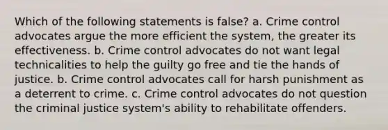 Which of the following statements is false? a. Crime control advocates argue the more efficient the system, the greater its effectiveness. b. Crime control advocates do not want legal technicalities to help the guilty go free and tie the hands of justice. b. Crime control advocates call for harsh punishment as a deterrent to crime. c. Crime control advocates do not question the criminal justice system's ability to rehabilitate offenders.